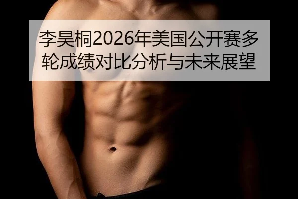 李昊桐2026年美国公开赛多轮成绩对比分析与未来展望