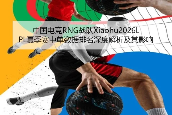 中国电竞RNG战队Xiaohu2026LPL夏季赛中单数据排名深度解析及其影响